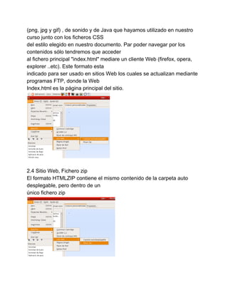 (png, jpg y gif) , de sonido y de Java que hayamos utilizado en nuestro 
curso junto con los ficheros CSS 
del estilo elegido en nuestro documento. Par poder navegar por los 
contenidos sólo tendremos que acceder 
al fichero principal "index.html" mediare un cliente Web (firefox, opera, 
explorer ..etc). Este formato esta 
indicado para ser usado en sitios Web los cuales se actualizan mediante 
programas FTP, donde la Web 
Index.html es la página principal del sitio. 
2.4 Sitio Web, Fichero zip 
El formato HTMLZIP contiene el mismo contenido de la carpeta auto 
desplegable, pero dentro de un 
único fichero zip 
