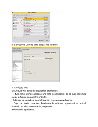 5. Selecciona Upload para cargar los ficheros. 
1.3 Artículo Wiki 
El Artículo wiki tiene los siguientes elementos: 
• Título. Sitio, donde aparece una lista desplegable, de la cual podemos 
elegir la fuente de nuestro artículo. 
• Artículo: se introduce aquí el término que se quiere buscar. 
• Caja de texto: una vez finalizada la edición, aparecerá el artículo 
buscado en ella. No obstante, se puede 
modificar la apariencia. 
 