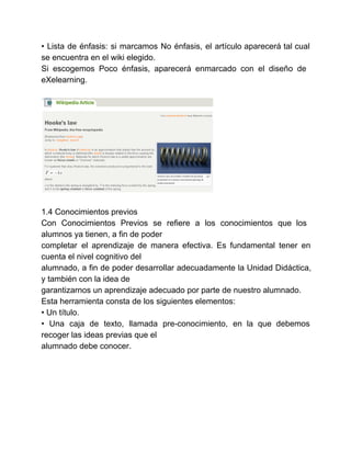 • Lista de énfasis: si marcamos No énfasis, el artículo aparecerá tal cual 
se encuentra en el wiki elegido. 
Si escogemos Poco énfasis, aparecerá enmarcado con el diseño de 
eXelearning. 
1.4 Conocimientos previos 
Con Conocimientos Previos se refiere a los conocimientos que los 
alumnos ya tienen, a fin de poder 
completar el aprendizaje de manera efectiva. Es fundamental tener en 
cuenta el nivel cognitivo del 
alumnado, a fin de poder desarrollar adecuadamente la Unidad Didáctica, 
y también con la idea de 
garantizarnos un aprendizaje adecuado por parte de nuestro alumnado. 
Esta herramienta consta de los siguientes elementos: 
• Un título. 
• Una caja de texto, llamada pre­conocimiento, 
en la que debemos 
recoger las ideas previas que el 
alumnado debe conocer. 
 