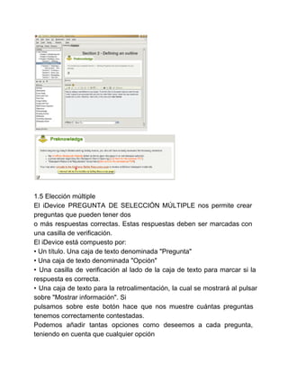 1.5 Elección múltiple 
El iDevice PREGUNTA DE SELECCIÓN MÚLTIPLE nos permite crear 
preguntas que pueden tener dos 
o más respuestas correctas. Estas respuestas deben ser marcadas con 
una casilla de verificación. 
El iDevice está compuesto por: 
• Un título. Una caja de texto denominada "Pregunta" 
• Una caja de texto denominada "Opción" 
• Una casilla de verificación al lado de la caja de texto para marcar si la 
respuesta es correcta. 
• Una caja de texto para la retroalimentación, la cual se mostrará al pulsar 
sobre "Mostrar información". Si 
pulsamos sobre este botón hace que nos muestre cuántas preguntas 
tenemos correctamente contestadas. 
Podemos añadir tantas opciones como deseemos a cada pregunta, 
teniendo en cuenta que cualquier opción 
 