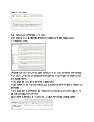 puede ser válida. 
1.6 Preguntas de Verdadero y falso 
Con este iDevice podemos crear un cuestionario con respuestas 
Verdadero/Falso. 
Operativamente, el iDevice está compuesto de los siguientes elementos: 
• Un título. Una caja de texto para indicar las instrucciones de resolución 
del cuestionario. 
• Una caja de texto para escribir la pregunta. 
• Dos botones, de los cuales hay que pulsar uno para indicar la respuesta 
correcta. 
• Una caja con información de retroalimentación para el alumnado. Si no 
se indica nada, únicamente 
aparecerá "Correcto" o "Incorrecto", según haya sido la respuesta. 
 