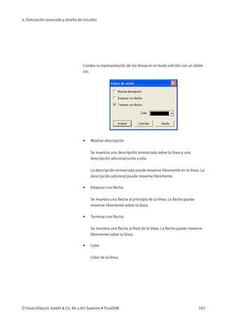 4. Simulación avanzada y diseño de circuitos
Cambie la representación de las líneas en el modo edición con un doble
clic.
• Mostrar descripción
Se muestra una descripción enmarcada sobre la línea y una
descripción adicional junto a ella.
La descripción enmarcada puede moverse libremente en la línea. La
descripción adicional puede moverse libremente.
• Empezar con ﬂecha
Se muestra una ﬂecha al principio de la línea. La ﬂecha puede
moverse libremente sobre la línea.
• Terminar con ﬂecha
Se muestra una ﬂecha al ﬁnal de la línea. La ﬂecha puede moverse
libremente sobre la línea.
• Color
Color de la línea.
© Festo Didactic GmbH & Co. KG y Art Systems • FluidSIM 103
 