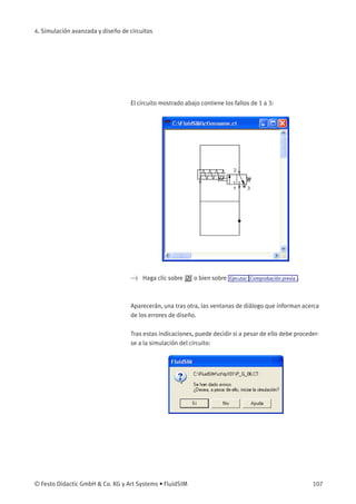 4. Simulación avanzada y diseño de circuitos
El circuito mostrado abajo contiene los fallos de 1 a 3:
> Haga clic sobre o bien sobre Ejecutar Comprobación previa .
Aparecerán, una tras otra, las ventanas de diálogo que informan acerca
de los errores de diseño.
Tras estas indicaciones, puede decidir si a pesar de ello debe proceder-
se a la simulación del circuito:
© Festo Didactic GmbH & Co. KG y Art Systems • FluidSIM 107
 