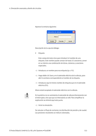 4. Simulación avanzada y diseño de circuitos
Aparece la ventana siguiente:
Descripción de la caja de diálogo:
• Etiqueta
Este campo de texto sirve para introducir el nombre de una
etiqueta. Este nombre puede constar de hasta 32 caracteres y tener
en su interior una combinación de letras, números y caracteres
especiales.
> Introduzca un nombre para esa etiqueta (p. e. Y1).
> Haga doble clic fuera, en el solenoide eléctrico de la válvula, para
abrir la ventana correspondiente al nombre de la etiqueta.
> Introduzca aquí el mismo nombre de etiqueta que en el solenoide
eléctrico (Y1).
Ahora estará acoplado el solenoide eléctrico con la válvula.
En la práctica no se controlaría el solenoide de válvula directamente con
el interruptor, sino que que se intercalaría un relé. Para simpliﬁcar la
explicación se eliminó aquí este punto.
> Inicie la simulación.
Se calculan: el ﬂujo de corriente y la distribución de presión y de caudal.
Las presiones resultantes se indican coloreadas.
© Festo Didactic GmbH & Co. KG y Art Systems • FluidSIM 111
 
