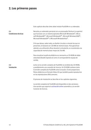 2. Los primeros pasos
Este capítulo describe cómo debe instalar FluidSIM en su ordenador.
2.1
Condiciones técnicas
Necesita un ordenador personal con un procesador Pentium (o superior)
que funcione con un sistema operativo Microsoft Windows9x®
, Micro-
soft WindowsME®
, Microsoft WindowsNT®
, Microsoft Windows2000®
,
Microsoft WindowsXP®
o Microsoft WindowsVista®
.
Si lo que desea, sobre todo, es diseñar circuitos o simular los que se
presentan, le bastará con 128 MB de memoria base. Para garantizar
además una utilización eﬁcaz durante la simulación, se recomienda una
capacidad de memoria base mayor de 256 MB.
Para visualizar la película didáctica es necesario un CD-ROM de doble
velocidad (Double Speed) así como el correspondiente equipo de
sonido.
2.2
Instalación
Junto con la versión completa de FluidSIM, ha recibido dos CD-ROMs
y posiblemente una conexión de licencia. Un CD-ROM contiene tanto
la versión completa de FluidSIM como la escolar. El otro proporciona
ﬁlmes didácticos en formato Video-CD que también puede reproducirse
en los reproductores DVD comunes.
El proceso de instalación se describe en los capítulos siguientes.
La versión completa de FluidSIM está disponible en dos versiones:
Una versión que soporta la activación online automática y la versión
Conector de licencia.
12 © Festo Didactic GmbH & Co. KG y Art Systems • FluidSIM
 