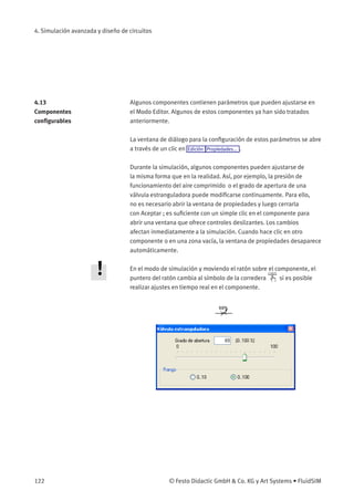 4. Simulación avanzada y diseño de circuitos
4.13
Componentes
conﬁgurables
Algunos componentes contienen parámetros que pueden ajustarse en
el Modo Editor. Algunos de estos componentes ya han sido tratados
anteriormente.
La ventana de diálogo para la conﬁguración de estos parámetros se abre
a través de un clic en Edición Propiedades... .
Durante la simulación, algunos componentes pueden ajustarse de
la misma forma que en la realidad. Así, por ejemplo, la presión de
funcionamiento del aire comprimido o el grado de apertura de una
válvula estranguladora puede modiﬁcarse continuamente. Para ello,
no es necesario abrir la ventana de propiedades y luego cerrarla
con Aceptar ; es suﬁciente con un simple clic en el componente para
abrir una ventana que ofrece controles deslizantes. Los cambios
afectan inmediatamente a la simulación. Cuando hace clic en otro
componente o en una zona vacía, la ventana de propiedades desaparece
automáticamente.
En el modo de simulación y moviendo el ratón sobre el componente, el
puntero del ratón cambia al símbolo de la corredera si es posible
realizar ajustes en tiempo real en el componente.
122 © Festo Didactic GmbH & Co. KG y Art Systems • FluidSIM
 