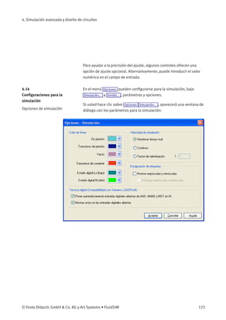 4. Simulación avanzada y diseño de circuitos
Para ayudar a la precisión del ajuste, algunos controles ofrecen una
opción de ajuste opcional. Alternativamente, puede introducir el valor
numérico en el campo de entrada.
4.14
Conﬁguraciones para la
simulación
En el menú Opciones pueden conﬁgurarse para la simulación, bajo
Simulación... y Sonido... , parámetros y opciones.
Opciones de simulación
Si usted hace clic sobre Opciones Simulación... , aparecerá una ventana de
diálogo con los parámetros para la simulación:
© Festo Didactic GmbH & Co. KG y Art Systems • FluidSIM 123
 