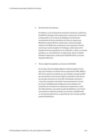 4. Simulación avanzada y diseño de circuitos
• Denominación de etiquetas
Por defecto, en las etiquetas de conexiones mecánicas y eléctricas,
FluidSIM no distingue entre mayúsculas y minúsculas. Al introducir
el etiquetado en las ventanas de diálogo se transformarán
normalmente de forma automática las letras en mayúsculas.
Mediante la opción Mostrar mayúsculas y minúsculas podrá
indicarle a FluidSIM, que mantenga en esas etiquetas el tipo de
escritura por usted escogido. Sin embargo, ambos tipos serán
tratados de forma equivalente en la uniﬁcación, es decir, a y A serán
tomadas p. ej. como idénticas. Si usted activa, aparte, la opción
Distinguir mayúsculas y minúsculas FluidSIM tratará a y A como
etiquetas diferentes.
• Técnica digital (Compatible con Siemens LOGO!Soft)
En el campo de la tecnología digital es habitual asignar el nivel
alto a las entradas sin conectar de los componentes AND, NAND y
NOT. De lo contrario sucedería que, por ejemplo, una puerta AND
de tres entradas no funcionaría según lo esperado si sólo dos de
las entradas estuvieran en nivel alto. Demasiadas conexiones
a nivel alto constante estorbarían innecesariamente el circuito,
por lo que FluidSIM puede conﬁgurarse para establecer las
conexiones de entrada de los respectivos componentes a nivel
alto. Naturalmente, esta opción puede deshabilitarse. Si al iniciar
la simulación se detectan entradas sin conectar, FluidSIM emite
un mensaje de advertencia. La aparición de este mensaje también
puede deshabilitarse.
© Festo Didactic GmbH & Co. KG y Art Systems • FluidSIM 125
 