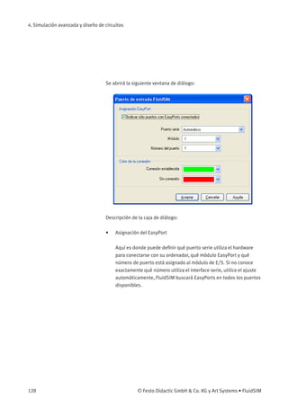 4. Simulación avanzada y diseño de circuitos
Se abrirá la siguiente ventana de diálogo:
Descripción de la caja de diálogo:
• Asignación del EasyPort
Aquí es donde puede deﬁnir qué puerto serie utiliza el hardware
para conectarse con su ordenador, qué módulo EasyPort y qué
número de puerto está asignado al módulo de E/S. Si no conoce
exactamente qué número utiliza el interface serie, utilice el ajuste
automáticamente, FluidSIM buscará EasyPorts en todos los puertos
disponibles.
128 © Festo Didactic GmbH & Co. KG y Art Systems • FluidSIM
 