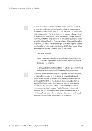 4. Simulación avanzada y diseño de circuitos
En ejecución estándar, el hardware del EasyPort viene con un interfa-
ce serie, que ha demostrado funcionar bien durante años tanto en el
mundo de los ordenadores como en su uso industrial. Los ordenadores
modernos y casi todos los portátiles tienden cada vez más a prescindir
de este interface. No obstante, usted puede añadir fácil y econonómi-
camente un interface serie utilizando un convertidor USB-serie, que le
permitirá utilizar el EasyPort. El propio software del convertidor deﬁne
un puerto COM virtual, al que se le asigna un número superior al de los
interfaces físicos existentes (generalmente COM 5). Este puerto virtual
le permite direccionar el hardware como de costumbre.
• Color de la conexión
Deﬁne el color del indicador de conexión para el componente de
E/S cuando el EasyPort está activo o cuando la conexión no está
disponible o no funciona.
El color puede deﬁnirse haciendo clic en la ﬂecha que apunta hacia
abajo en el lado derecho de la lista y seleccionando un color.
Si FluidSIM no encuentra el hardware EasyPort al iniciar la simulación,
se mostrará un mensaje de advertencia. La simulación aún puede
empezar, pero hasta el ﬁnal o hasta una nueva puesta en marcha de
la simulación FluidSIM no intentará detectar de nuevo EasyPort. Si
la conexión falla durante la simulación (por ejemplo, debido a una
desconexión involuntaria del cable), la simulación continuará sin
interconexión con EasyPort, pero FluidSIM intentará establecer la
conexión. Una vez que el hardware esté de nuevo disponible en el
interface deﬁnido, la conexión se establecerá de nuevo y la simulación
continuará incluyendo la comunicación con el EasyPort.
© Festo Didactic GmbH & Co. KG y Art Systems • FluidSIM 129
 