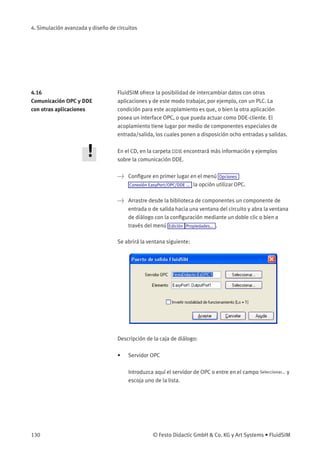 4. Simulación avanzada y diseño de circuitos
4.16
Comunicación OPC y DDE
con otras aplicaciones
FluidSIM ofrece la posibilidad de intercambiar datos con otras
aplicaciones y de este modo trabajar, por ejemplo, con un PLC. La
condición para este acoplamiento es que, o bien la otra aplicación
posea un interface OPC, o que pueda actuar como DDE-cliente. El
acoplamiento tiene lugar por medio de componentes especiales de
entrada/salida, los cuales ponen a disposición ocho entradas y salidas.
En el CD, en la carpeta DDE encontrará más información y ejemplos
sobre la comunicación DDE.
> Conﬁgure en primer lugar en el menú Opciones
Conexión EasyPort/OPC/DDE ... la opción utilizar OPC.
> Arrastre desde la biblioteca de componentes un componente de
entrada o de salida hacia una ventana del circuito y abra la ventana
de diálogo con la conﬁguración mediante un doble clic o bien a
través del menú Edición Propiedades... .
Se abrirá la ventana siguiente:
Descripción de la caja de diálogo:
• Servidor OPC
Introduzca aquí el servidor de OPC o entre en el campo Seleccionar... y
escoja uno de la lista.
130 © Festo Didactic GmbH & Co. KG y Art Systems • FluidSIM
 