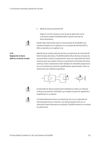 4. Simulación avanzada y diseño de circuitos
• Modo de direccionamiento FPC
Haga clic en este campo en caso de que la aplicación con la
cual desea acoplar FluidSIM también soporte este tipo de
direccionamiento.
Puede hallar información sobre la interconexión de FluidSIM con el
hardware EasyPort en el capítulo 4.15; el manejo del interface OPC o
DDE se describe en el capítulo 4.16.
4.18
Regulación en bucle
abierto y en bucle cerrado
Además de las simples válvulas de vías con posiciones de conmutación
determinadas (discretas), FluidSIM también ofrece diversas válvulas de
accionamiento continuo o proporcional. Estas son especialmente intere-
santes puesto que pueden situarse en posiciones intermedias de forma
continua. Estos componentes están dotados de solenoides proporciona-
les y se controlan por medio de ampliﬁcadores operacionales. Estos se
representan por símbolos especíﬁcos:
El solenoide de válvula proporcional individual se utiliza con válvulas
continuas de posición controlada, que integran la parte de regulación y
ampliﬁcador en su válvula.
Si inadvertidamente enlaza una válvula de vías con un solenoide de
válvula proporcional o viceversa, una válvula proporcional con un
solenoide simple utilizando una etiqueta, FluidSIM mostrará un mensaje
de advertencia.
© Festo Didactic GmbH & Co. KG y Art Systems • FluidSIM 135
 