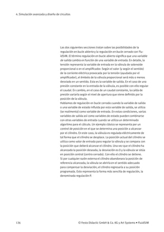 4. Simulación avanzada y diseño de circuitos
Las dos siguientes secciones tratan sobre las posibilidades de la
regulación en bucle abierto y la regulación en bucle cerrado con Flu-
idSIM. El término regulación en bucle abierto signiﬁca que una variable
de salida cambia en función de una variable de entrada. En detalle, la
tensión representa la variable de entrada en la válvula de solenoide
proporcional o en el ampliﬁcador. Según el valor (y según el sentido)
de la corriente eléctrica provocada por la tensión (ayudada por el
ampliﬁcador), el émbolo de la válvula proporcional será más o menos
desviado en un sentido. Esta es la variable de salida. En el caso de una
presión constante en la entrada de la válvula, es posible con ello regular
el caudal. En cambio, en el caso de un caudal constante, la caída de
presión variaría según el nivel de apertura que viene deﬁnido por la
posición de la válvula.
Hablamos de regulación en bucle cerrado cuando la variable de salida
o una variable de estado inﬂuida por esta variable de salida, se utiliza
(se realimenta) como variable de entrada. En estas condiciones, varias
variables de salida así como variables de estado pueden combinarse
con otras variables de entrada cuando se utiliza un determinado
algoritmo para el cálculo. Un ejemplo clásico se representa por un
control de posición en el que se determina una posición a alcanzar
por el cilindro. En este caso, la válvula es regulada eléctricamente de
tal forma que el cilindro se desplace. La posición actual del cilindro se
utiliza como valor de entrada para regular la válvula y se compara con
la posición que deberá alcanzar el cilindro. Una vez que el cilindro ha
alcanzado la posición deseada, la desviación es 0 y la válvula se sitúa
en posición central (centro cerrado). Con ello el cilindro se detiene.
Si por cualquier razón externa el cilindro abandonara la posición de
referencia alcanzada, la válvula se abriría en el sentido adecuado
para compensar la desviación; el cilindro regresaría a su posición
programada. Esto representa la forma más sencilla de regulación, la
denominada regulación P.
136 © Festo Didactic GmbH & Co. KG y Art Systems • FluidSIM
 