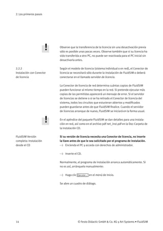 2. Los primeros pasos
Observe que la transferencia de la licencia sin una desactivación previa
sólo es posible unas pocas veces. Observe también que si su licencia ha
sido transferida a otro PC, no puede ser reactivada para el PC inicial sin
desactivarla antes.
2.2.2
Instalación con Conector
de licencia
Según el modelo de licencia (sistema individual o en red), el Conector de
licencia se necesitará sólo durante la Instalación de FluidSIM o deberá
conectarse en el llamado servidor de licencia.
La Conector de licencia de red determina cuántas copias de FluidSIM
pueden funcionar al mismo tiempo en la red. Si pretende ejecutar más
copias de las permitidas aparecerá un mensaje de error. Si el servidor
de licencias se detiene o si se ha retirado el Conector de licencia del
sistema, todos los circuitos que estuvieran abiertos y modiﬁcados
pueden guardarse antes de que FluidSIM ﬁnalice. Cuando el servidor
de licencias arranque de nuevo, FluidSIM se iniciará en la forma usual.
En el apéndice del paquete FluidSIM se dan detalles para una instala-
ción en red, así como en el archivo pdf net_inst.pdf en la Doc-Carpeta de
la instalación CD.
FluidSIM Versión
completa: Instalación
desde el CD
Si su versión de licencia necesita una Conector de licencia, no inserte
la llave antes de que le sea solicitado por el programa de instalación.
> Encienda el PC y acceda con derechos de administrador.
> Inserte el CD.
Normalmente, el programa de instalación arranca automáticamente. Si
no es así, arránquelo manualmente:
> Haga clic Ejecutar... en el menú de Inicio.
Se abre un cuadro de diálogo.
14 © Festo Didactic GmbH & Co. KG y Art Systems • FluidSIM
 