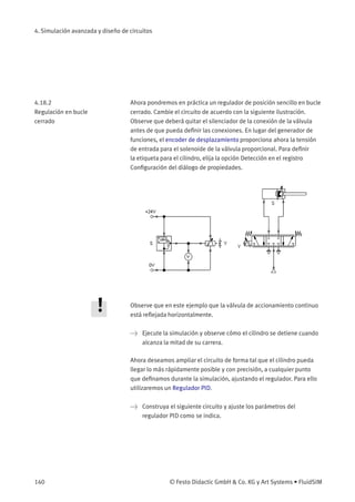 4. Simulación avanzada y diseño de circuitos
4.18.2
Regulación en bucle
cerrado
Ahora pondremos en práctica un regulador de posición sencillo en bucle
cerrado. Cambie el circuito de acuerdo con la siguiente ilustración.
Observe que deberá quitar el silenciador de la conexión de la válvula
antes de que pueda deﬁnir las conexiones. En lugar del generador de
funciones, el encoder de desplazamiento proporciona ahora la tensión
de entrada para el solenoide de la válvula proporcional. Para deﬁnir
la etiqueta para el cilindro, elija la opción Detección en el registro
Conﬁguración del diálogo de propiedades.
Observe que en este ejemplo que la válvula de accionamiento continuo
está reﬂejada horizontalmente.
> Ejecute la simulación y observe cómo el cilindro se detiene cuando
alcanza la mitad de su carrera.
Ahora deseamos ampliar el circuito de forma tal que el cilindro pueda
llegar lo más rápidamente posible y con precisión, a cualquier punto
que deﬁnamos durante la simulación, ajustando el regulador. Para ello
utilizaremos un Regulador PID.
> Construya el siguiente circuito y ajuste los parámetros del
regulador PID como se indica.
140 © Festo Didactic GmbH & Co. KG y Art Systems • FluidSIM
 