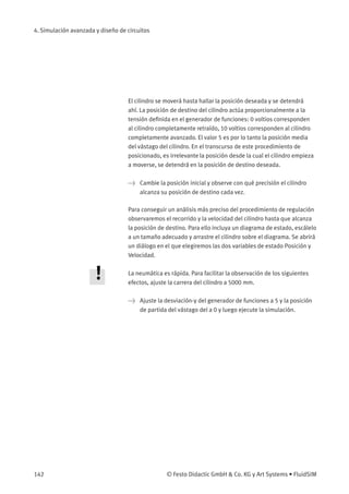 4. Simulación avanzada y diseño de circuitos
El cilindro se moverá hasta hallar la posición deseada y se detendrá
ahí. La posición de destino del cilindro actúa proporcionalmente a la
tensión deﬁnida en el generador de funciones: 0 voltios corresponden
al cilindro completamente retraído, 10 voltios corresponden al cilindro
completamente avanzado. El valor 5 es por lo tanto la posición media
del vástago del cilindro. En el transcurso de este procedimiento de
posicionado, es irrelevante la posición desde la cual el cilindro empieza
a moverse, se detendrá en la posición de destino deseada.
> Cambie la posición inicial y observe con qué precisión el cilindro
alcanza su posición de destino cada vez.
Para conseguir un análisis más preciso del procedimiento de regulación
observaremos el recorrido y la velocidad del cilindro hasta que alcanza
la posición de destino. Para ello incluya un diagrama de estado, escálelo
a un tamaño adecuado y arrastre el cilindro sobre el diagrama. Se abrirá
un diálogo en el que elegiremos las dos variables de estado Posición y
Velocidad.
La neumática es rápida. Para facilitar la observación de los siguientes
efectos, ajuste la carrera del cilindro a 5000 mm.
> Ajuste la desviación-y del generador de funciones a 5 y la posición
de partida del vástago del a 0 y luego ejecute la simulación.
142 © Festo Didactic GmbH & Co. KG y Art Systems • FluidSIM
 