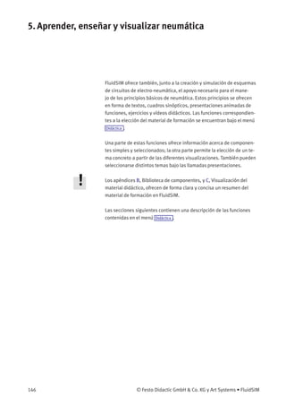5. Aprender, enseñar y visualizar neumática
FluidSIM ofrece también, junto a la creación y simulación de esquemas
de circuitos de electro-neumática, el apoyo necesario para el mane-
jo de los principios básicos de neumática. Estos principios se ofrecen
en forma de textos, cuadros sinópticos, presentaciones animadas de
funciones, ejercicios y vídeos didácticos. Las funciones correspondien-
tes a la elección del material de formación se encuentran bajo el menú
Didáctica .
Una parte de estas funciones ofrece información acerca de componen-
tes simples y seleccionados; la otra parte permite la elección de un te-
ma concreto a partir de las diferentes visualizaciones. También pueden
seleccionarse distintos temas bajo las llamadas presentaciones.
Los apéndices B, Biblioteca de componentes, y C, Visualización del
material didáctico, ofrecen de forma clara y concisa un resumen del
material de formación en FluidSIM.
Las secciones siguientes contienen una descripción de las funciones
contenidas en el menú Didáctica .
146 © Festo Didactic GmbH & Co. KG y Art Systems • FluidSIM
 