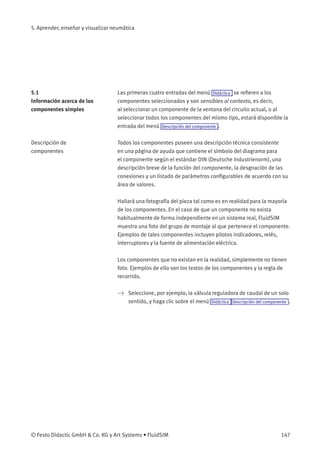 5. Aprender, enseñar y visualizar neumática
5.1
Información acerca de los
componentes simples
Las primeras cuatro entradas del menú Didáctica se reﬁeren a los
componentes seleccionados y son sensibles al contexto, es decir,
al seleccionar un componente de la ventana del circuito actual, o al
seleccionar todos los componentes del mismo tipo, estará disponible la
entrada del menú Descripción del componente .
Descripción de
componentes
Todos los componentes poseen una descripción técnica consistente
en una página de ayuda que contiene el símbolo del diagrama para
el componente según el estándar DIN (Deutsche Industrienorm), una
descripción breve de la función del componente, la desgnación de las
conexiones y un listado de parámetros conﬁgurables de acuerdo con su
área de valores.
Hallará una fotografía del pieza tal como es en realidad para la mayoría
de los componentes. En el caso de que un componente no exista
habitualmente de forma independiente en un sistema real, FluidSIM
muestra una foto del grupo de montaje al que pertenece el componente.
Ejemplos de tales componentes incluyen pilotos indicadores, relés,
interruptores y la fuente de alimentación eléctrica.
Los componentes que no existan en la realidad, simplemente no tienen
foto. Ejemplos de ello son los textos de los componentes y la regla de
recorrido.
> Seleccione, por ejemplo, la válvula reguladora de caudal de un solo
sentido, y haga clic sobre el menú Didáctica Descripción del componente .
© Festo Didactic GmbH & Co. KG y Art Systems • FluidSIM 147
 