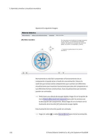 5. Aprender, enseñar y visualizar neumática
Aparecerá la siguiente imagen:
Normalmente es más fácil comprender el funcionamiento de un
componente si puede verse a través de una animación. Esta es la
razón de que existan varios componentes que cuentan con diferentes
visualizaciones que muestran ilustraciones parciales del componente en
sus diferentes formas constructivas. Esas visualizaciones por sectores
pueden ser animadas.
> Seleccione una válvula de escape rápido y haga clic en la opción de
menú Didáctica Descripción del componente para abrir la ventana con
la descripción del componente. Ahora haga clic en el enlace con la
ilustración de la función [87] válvula de escape rápido
Esta ilustración de la función puede ser animada.
> Haga clic sobre o sobre Ejecutar Iniciar para iniciar la animación.
150 © Festo Didactic GmbH & Co. KG y Art Systems • FluidSIM
 