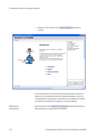 5. Aprender, enseñar y visualizar neumática
> Haga clic en la opción de menú Didáctica Tutorial para abrir el
tutorial.
En el lado derecho se muestra el directorio jerarquizado. Haciendo un
doble clic en los símbolos del directorio puede desplegar o cerrar las
correspondientes subsecciones. Haciendo clic en la página del símbolo
se mostrará el contenido de la página en la ventana abierta.
Biblioteca de
componentes
Bajo la opción de menú Biblioteca de componentes hallará descripciones y
fotos de todos los componentes de FluidSIM.
152 © Festo Didactic GmbH & Co. KG y Art Systems • FluidSIM
 