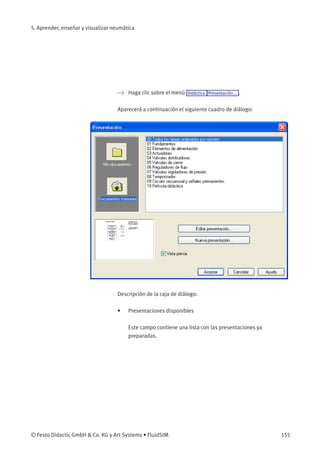5. Aprender, enseñar y visualizar neumática
> Haga clic sobre el menú Didáctica Presentación... .
Aparecerá a continuación el siguiente cuadro de diálogo:
Descripción de la caja de diálogo:
• Presentaciones disponibles
Este campo contiene una lista con las presentaciones ya
preparadas.
© Festo Didactic GmbH & Co. KG y Art Systems • FluidSIM 155
 