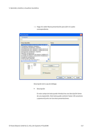 5. Aprender, enseñar y visualizar neumática
> Haga clic sobre Nueva presentación para abrir el cuadro
correspondiente.
Descripción de la caja de diálogo:
• Descripción
En este campo de texto puede introducirse una descripción breve
de una exposición. Este texto puede contener hasta 128 caracteres
y aparecerá junto con las otras presentaciones.
© Festo Didactic GmbH & Co. KG y Art Systems • FluidSIM 157
 