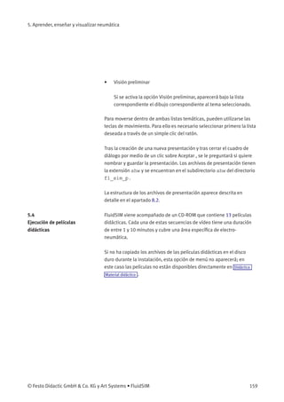 5. Aprender, enseñar y visualizar neumática
• Visión preliminar
Si se activa la opción Visión preliminar, aparecerá bajo la lista
correspondiente el dibujo correspondiente al tema seleccionado.
Para moverse dentro de ambas listas temáticas, pueden utilizarse las
teclas de movimiento. Para ello es necesario seleccionar primero la lista
deseada a través de un simple clic del ratón.
Tras la creación de una nueva presentación y tras cerrar el cuadro de
diálogo por medio de un clic sobre Aceptar , se le preguntará si quiere
nombrar y guardar la presentación. Los archivos de presentación tienen
la extensión shw y se encuentran en el subdirectorio shw del directorio
fl_sim_p.
La estructura de los archivos de presentación aparece descrita en
detalle en el apartado 8.2.
5.4
Ejecución de películas
didácticas
FluidSIM viene acompañado de un CD-ROM que contiene 13 películas
didácticas. Cada una de estas secuencias de vídeo tiene una duración
de entre 1 y 10 minutos y cubre una área especíﬁca de electro-
neumática.
Si no ha copiado los archivos de las películas didácticas en el disco
duro durante la instalación, esta opción de menú no aparecerá; en
este caso las películas no están disponibles directamente en Didáctica
Material didáctico .
© Festo Didactic GmbH & Co. KG y Art Systems • FluidSIM 159
 