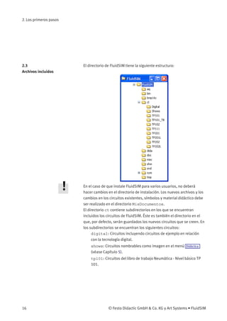 2. Los primeros pasos
2.3
Archivos incluidos
El directorio de FluidSIM tiene la siguiente estructura:
En el caso de que instale FluidSIM para varios usuarios, no deberá
hacer cambios en el directorio de instalación. Los nuevos archivos y los
cambios en los circuitos existentes, símbolos y material didáctico debe
ser realizado en el directorio MisDocumentos.
El directorio ct contiene subdirectorios en los que se encuentran
incluidos los circuitos de FluidSIM. Éste es también el directorio en el
que, por defecto, serán guardados los nuevos circuitos que se creen. En
los subdirectorios se encuentran los siguientes circuitos:
digital: Circuitos incluyendo circuitos de ejemplo en relación
con la tecnología digital.
shows: Circuitos nombrables como imagen en el menú Didáctica
(véase Capítulo 5).
tp101: Circuitos del libro de trabajo Neumática - Nivel básico TP
101.
16 © Festo Didactic GmbH & Co. KG y Art Systems • FluidSIM
 