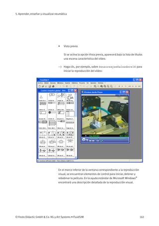 5. Aprender, enseñar y visualizar neumática
• Vista previa
Si se activa la opción Vista previa, aparecerá bajo la lista de títulos
una escena característica del vídeo.
> Haga clic, por ejemplo, sobre Sensoresyseñalesderelé para
iniciar la reproducción del vídeo:
En el marco inferior de la ventana correspondiente a la reproducción
visual, se encuentran elementos de control para iniciar, detener y
rebobinar la película. En la ayuda estándar de Microsoft Windows®
encontrará una descripción detallada de la reproducción visual.
© Festo Didactic GmbH & Co. KG y Art Systems • FluidSIM 161
 