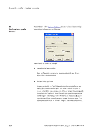 5. Aprender, enseñar y visualizar neumática
5.5
Conﬁguraciones para la
didáctica
Haciendo clic sobre Opciones Didáctica , aparece un cuadro de diálogo
con conﬁguraciones para la didáctica:
Descripción de la caja de diálogo:
• Velocidad de la animación
Esta conﬁguración comprueba la velocidad con la que deben
ejecutarse las animaciones.
• Presentación continua
Una presentación en FluidSIM puede conﬁgurarse de forma que
se inicie automáticamente. Para ello debe hallarse activado el
modo automático tras ...segundos. El lapso temporal que se puede
introducir aquí, deﬁne la duración de la pausa existente antes de
cambiar para el tema siguiente. Mediante un clic sobre puede
también cambiarse inmediatamente para el siguiente tema. En la
conﬁguración manual no aparece ninguna presentación continua.
162 © Festo Didactic GmbH & Co. KG y Art Systems • FluidSIM
 