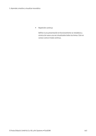 5. Aprender, enseñar y visualizar neumática
• Repetición continua
Deﬁne si una presentación en funcionamiento se restablece y
arranca de nuevo una vez visualizados todos los temas. Esto se
conoce como el modo continuo.
© Festo Didactic GmbH & Co. KG y Art Systems • FluidSIM 163
 