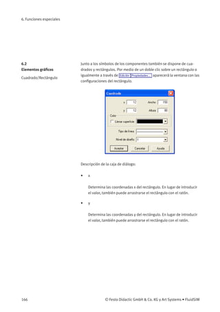 6. Funciones especiales
6.2
Elementos gráﬁcos
Cuadrado/Rectángulo
Junto a los símbolos de los componentes también se dispone de cua-
drados y rectángulos. Por medio de un doble clic sobre un rectángulo o
igualmente a través de Edición Propiedades... aparecerá la ventana con las
conﬁguraciones del rectángulo.
Descripción de la caja de diálogo:
• x
Determina las coordenadas x del rectángulo. En lugar de introducir
el valor, también puede arrastrarse el rectángulo con el ratón.
• y
Determina las coordenadas y del rectángulo. En lugar de introducir
el valor, también puede arrastrarse el rectángulo con el ratón.
166 © Festo Didactic GmbH & Co. KG y Art Systems • FluidSIM
 