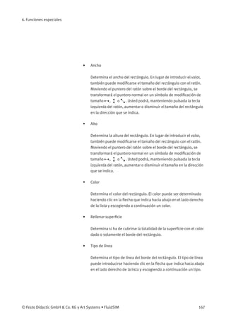 6. Funciones especiales
• Ancho
Determina el ancho del rectángulo. En lugar de introducir el valor,
también puede modiﬁcarse el tamaño del rectángulo con el ratón.
Moviendo el puntero del ratón sobre el borde del rectángulo, se
transformará el puntero normal en un símbolo de modiﬁcación de
tamaño , o . Usted podrá, manteniendo pulsada la tecla
izquierda del ratón, aumentar o disminuir el tamaño del rectángulo
en la dirección que se indica.
• Alto
Determina la altura del rectángulo. En lugar de introducir el valor,
también puede modiﬁcarse el tamaño del rectángulo con el ratón.
Moviendo el puntero del ratón sobre el borde del rectángulo, se
transformará el puntero normal en un símbolo de modiﬁcación de
tamaño , o . Usted podrá, manteniendo pulsada la tecla
izquierda del ratón, aumentar o disminuir el tamaño en la dirección
que se indica.
• Color
Determina el color del rectángulo. El color puede ser determinado
haciendo clic en la ﬂecha que indica hacia abajo en el lado derecho
de la lista y escogiendo a continuación un color.
• Rellenar superﬁcie
Determina si ha de cubrirse la totalidad de la superﬁcie con el color
dado o solamente el borde del rectángulo.
• Tipo de línea
Determina el tipo de línea del borde del rectángulo. El tipo de línea
puede introducirse haciendo clic en la ﬂecha que indica hacia abajo
en el lado derecho de la lista y escogiendo a continuación un tipo.
© Festo Didactic GmbH & Co. KG y Art Systems • FluidSIM 167
 