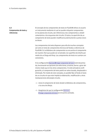 6. Funciones especiales
6.3
Componentes de texto y
referencias
El concepto de los componentes de texto en FluidSIM ofrece al usuario
un instrumento mediante el cual se pueden etiquetar componentes
en los planos de circuito, dar referencias a los componentes o añadir
comentarios a los esquemas del circuito. El texto y la aparición de un
componente de texto pueden modiﬁcarse prácticamente cuantas veces
se desee.
Los componentes de texto disponen para ello de muchos conceptos
así como el resto de componentes técnicos de ﬂuidos o eléctricos de
FluidSIM. En la biblioteca de componentes se encuentra el componente
de muestra Text que puede ser arrastrado a la superﬁcie de diseño por
medio de un Drag-and-Drop. Los componentes de texto no cuentan con
conexiones.
Si la conﬁguración Opciones Proteger componentes del texto está desactiva-
da, funcionarán las opciones de seleccionar, arrastrar, borrar y girar del
mismo modo que en los otros componentes. Si está activada la conﬁ-
guración, el componente de texto podrá ser seleccionado, desplazado o
eliminado. Por medio de este concepto, es posible ﬁjar al fondo el texto
de un circuito sin que este impida la elaboración, modiﬁcación u otras
manipulaciones del propio circuito.
> Lleve el componente de texto desde la biblioteca de componentes,
a la zona de dibujo.
> Asegúrese de que la conﬁguración Opciones
Proteger componentes del texto se encuentra activada.
© Festo Didactic GmbH & Co. KG y Art Systems • FluidSIM 171
 