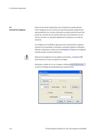 6. Funciones especiales
6.4
Inclusión de imágenes
Junto con los textos explicativos y los comentarios, puede además
incluir imágenes en los circuitos. De esta forma puede complementar
adecuadamente sus circuitos utilizando su propio material visual. Este
puede ser una foto de una construcción real, una ilustración con una
vista en sección o un pequeño logotipo de la empresa en una de las
esquinas.
Las imágenes en FluidSIM, al igual que otros componentes y objetos,
pueden ser incorporadas y colocadas, arastradas, giradas y reﬂejadas.
Además, al igual que sucede con los rectángulos y elipses, las imágenes
también pueden escalarse libremente.
Dado que las imágenes no son gráﬁcos vectoriales, un Exportar DXF
sólo mostrará un marco en lugar de la imagen.
Haciendo un doble clic en un a imagen o utilizando Edición Propiedades...
se abrirá el diálogo de propiedades para mapas de bits.
174 © Festo Didactic GmbH & Co. KG y Art Systems • FluidSIM
 