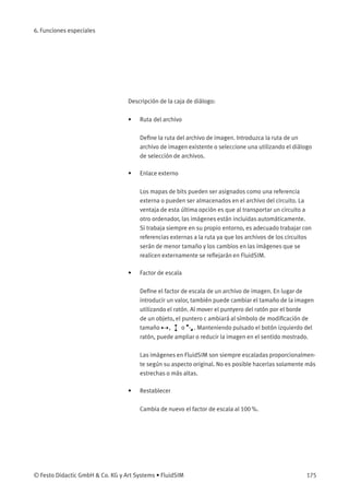 6. Funciones especiales
Descripción de la caja de diálogo:
• Ruta del archivo
Deﬁne la ruta del archivo de imagen. Introduzca la ruta de un
archivo de imagen existente o seleccione una utilizando el diálogo
de selección de archivos.
• Enlace externo
Los mapas de bits pueden ser asignados como una referencia
externa o pueden ser almacenados en el archivo del circuito. La
ventaja de esta última opción es que al transportar un circuito a
otro ordenador, las imágenes están incluidas automáticamente.
Si trabaja siempre en su propio entorno, es adecuado trabajar con
referencias externas a la ruta ya que los archivos de los circuitos
serán de menor tamaño y los cambios en las imágenes que se
realicen externamente se reﬂejarán en FluidSIM.
• Factor de escala
Deﬁne el factor de escala de un archivo de imagen. En lugar de
introducir un valor, también puede cambiar el tamaño de la imagen
utilizando el ratón. Al mover el puntyero del ratón por el borde
de un objeto, el puntero c ambiará al símbolo de modiﬁcación de
tamaño , o . Manteniendo pulsado el botón izquierdo del
ratón, puede ampliar o reducir la imagen en el sentido mostrado.
Las imágenes en FluidSIM son siempre escaladas proporcionalmen-
te según su aspecto original. No es posible hacerlas solamente más
estrechas o más altas.
• Restablecer
Cambia de nuevo el factor de escala al 100 %.
© Festo Didactic GmbH & Co. KG y Art Systems • FluidSIM 175
 