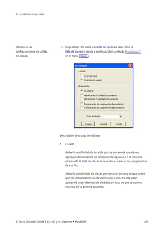 6. Funciones especiales
Introducir las
conﬁguraciones de la lista
de piezas
> Haga doble clic sobre una lista de piezas o seleccione la
lista de piezas y escoja a continuación la entrada Propiedades...
en el menú Edición .
Descripción de la caja de diálogo:
• Listado
Active la opción listado total de piezas en caso de que desee
agrupar la totalidad de los componentes iguales. En la columna
primera de la lista de piezas se muestra el número de componentes
de esa ﬁla.
Active la opción lista de piezas por posición en caso de que desee
que los componentes se presenten uno a uno. En este caso
aparecerá una referencia de símbolo, en caso de que se cuente
con ella, en la primera columna.
© Festo Didactic GmbH & Co. KG y Art Systems • FluidSIM 179
 
