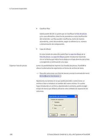 6. Funciones especiales
• Clasiﬁcar ﬁlas
Usted puede decidir si quiere que se clasiﬁque la lista de piezas
y, en caso aﬁrmativo, cómo ha de procederse a esta clasiﬁcación
del contenido. Las ﬁlas pueden clasiﬁcarse, tanto de manera
ascendente, como descendente; según la referencia vs. número
o denominación de componentes.
• Capa de dibujo
En este listado de selección podrá ﬁjar la capa de dibujo de la
lista de piezas. La capa de dibujo puede introducirse haciendo
clic en la ﬂecha que indica hacia abajo en el lado derecho de la lista
y escogiendo a continuación una capa.
Exportar lista de piezas Junto a la posibilidad de imprimir los listados de piezas, FluidSIM le
ofrece la alternativa de exportarlos en forma de archivo de texto.
> Para ello seleccione una lista de piezas y escoja la entrada de menú
Archivo Exportar lista de piezas... .
Aparecerá una ventana en la que podrá proceder a seleccionar un
archivo o bien a introducir el nombre del nuevo archivo. En cuanto
haya introducido un archivo y abandonado la ventana, podrá escoger
el tipo de marca que deberá utilizarse como símbolo de separación de
columnas.
180 © Festo Didactic GmbH & Co. KG y Art Systems • FluidSIM
 
