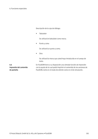 6. Funciones especiales
Descripción de la caja de diálogo:
• Tabulador
Se utilizará el tabulador como marca.
• Punto y coma
Se utilizará un punto y coma.
• Otro
Se utilizará la marca que usted haya introducido en el campo de
texto.
6.6
Impresión del contenido
de pantalla
En FluidSIM tiene a su disposición una cómoda función de impresión
con la ayuda de la cual podrá imprimir el contenido de las ventanas de
FluidSIM, tanto en el modo de edición como en el de simulación.
© Festo Didactic GmbH & Co. KG y Art Systems • FluidSIM 181
 