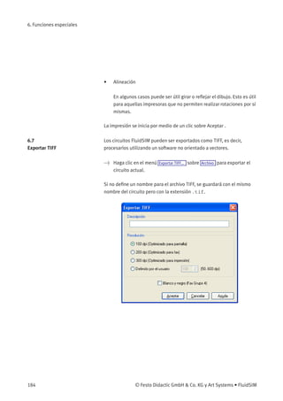 6. Funciones especiales
• Alineación
En algunos casos puede ser útil girar o reﬂejar el dibujo. Esto es útil
para aquellas impresoras que no permiten realizar rotaciones por sí
mismas.
La impresión se inicia por medio de un clic sobre Aceptar .
6.7
Exportar TIFF
Los circuitos FluidSIM pueden ser exportados como TIFF, es decir,
procesarlos utilizando un software no orientado a vectores.
> Haga clic en el menú Exportar TIFF... sobre Archivo para exportar el
circuito actual.
Si no deﬁne un nombre para el archivo TIFF, se guardará con el mismo
nombre del circuito pero con la extensión .tif.
184 © Festo Didactic GmbH & Co. KG y Art Systems • FluidSIM
 