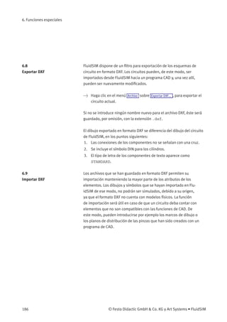 6. Funciones especiales
6.8
Exportar DXF
FluidSIM dispone de un ﬁltro para exportación de los esquemas de
circuito en formato DXF. Los circuitos pueden, de este modo, ser
importados desde FluidSIM hacia un programa CAD y, una vez allí,
pueden ser nuevamente modiﬁcados.
> Haga clic en el menú Archivo sobre Exportar DXF... , para exportar el
circuito actual.
Si no se introduce ningún nombre nuevo para el archivo DXF, éste será
guardado, por omisión, con la extensión .dxf.
El dibujo exportado en formato DXF se diferencia del dibujo del circuito
de FluidSIM, en los puntos siguientes:
1. Las conexiones de los componentes no se señalan con una cruz.
2. Se incluye el símbolo DIN para los cilindros.
3. El tipo de letra de los componentes de texto aparece como
STANDARD.
6.9
Importar DXF
Los archivos que se han guardado en formato DXF permiten su
importación manteniendo la mayor parte de los atributos de los
elementos. Los dibujos y símbolos que se hayan importado en Flu-
idSIM de ese modo, no podrán ser simulados, debido a su origen,
ya que el formato DXF no cuenta con modelos físicos. La función
de importación será útil en caso de que un circuito deba contar con
elementos que no son compatibles con las funciones de CAD. De
este modo, pueden introducirse por ejemplo los marcos de dibujo o
los planos de distribución de las pinzas que han sido creados con un
programa de CAD.
186 © Festo Didactic GmbH & Co. KG y Art Systems • FluidSIM
 