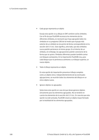 6. Funciones especiales
• Cada grupo representa un objeto
Escoja esta opción si su dibujo en DXF contiene varios símbolos.
Con el ﬁn de que FluidSIM reconozca los elementos de los
diferentes símbolos, es necesario que haya agrupado todos los
símbolos en su programa CAD de tal modo que el grupo más
exterior de un símbolo se encuentre de forma correspondiente en la
sección ENTITIES. Esto signiﬁca, ante todo, que dos símbolos
nunca podrán pertenecer al mismo grupo. En el interior de un
símbolo, sin embargo, las agrupaciones podrán conectarse de la
forma que se quiera. Símbolos diferentes pueden también contar
con bloques semejantes. En la importación FluidSIM crea, para
cada bloque que no pertenezca asimismo a un bloque superior, un
nuevo objeto.
• Todo el dibujo representa un objeto
En esta opción de importación presenta el dibujo completo
como un objeto único. Independientemente de las eventuales
agrupaciones, se reunirán todos los elementos del dibujo en un
único objeto nuevo.
• Ignorar objetos no agrupados
Seleccione esta opción en caso de que desee generar objetos
únicamente para los elementos agrupados. No se tendrán en
cuenta los elementos de la sección ENTITIES. En caso de que esta
opción no esté activada, FluidSIM creará un objeto mayor formado
por la totalidad de los elementos agrupados.
188 © Festo Didactic GmbH & Co. KG y Art Systems • FluidSIM
 