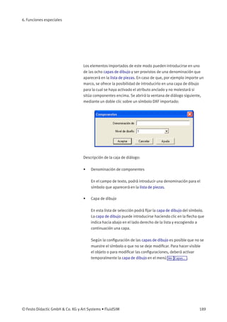 6. Funciones especiales
Los elementos importados de este modo pueden introducirse en uno
de las ocho capas de dibujo y ser provistos de una denominación que
aparecerá en la lista de piezas. En caso de que, por ejemplo importe un
marco, se ofrece la posibilidad de introducirlo en una capa de dibujo
para la cual se haya activado el atributo anclado y no molestará si
sitúa componentes encima. Se abrirá la ventana de diálogo siguiente,
mediante un doble clic sobre un símbolo DXF importado:
Descripción de la caja de diálogo:
• Denominación de componentes
En el campo de texto, podrá introducir una denominación para el
símbolo que aparecerá en la lista de piezas.
• Capa de dibujo
En esta lista de selección podrá ﬁjar la capa de dibujo del símbolo.
La capa de dibujo puede introducirse haciendo clic en la ﬂecha que
indica hacia abajo en el lado derecho de la lista y escogiendo a
continuación una capa.
Según la conﬁguración de las capas de dibujo es posible que no se
muestre el símbolo o que no se deje modiﬁcar. Para hacer visible
el objeto o para modiﬁcar las conﬁguraciones, deberá activar
temporalmente la capa de dibujo en el menú Ver Capas... .
© Festo Didactic GmbH & Co. KG y Art Systems • FluidSIM 189
 