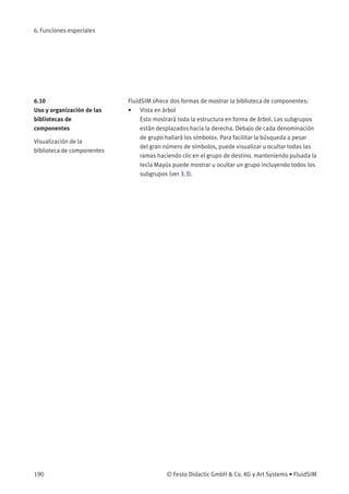 6. Funciones especiales
6.10
Uso y organización de las
bibliotecas de
componentes
Visualización de la
biblioteca de componentes
FluidSIM ofrece dos formas de mostrar la biblioteca de componentes:
• Vista en árbol
Esto mostrará toda la estructura en forma de árbol. Los subgrupos
están desplazados hacia la derecha. Debajo de cada denominación
de grupo hallará los símbolos. Para facilitar la búsqueda a pesar
del gran número de símbolos, puede visualizar u ocultar todas las
ramas haciendo clic en el grupo de destino. manteniendo pulsada la
tecla Mayús puede mostrar u ocultar un grupo incluyendo todos los
subgrupos (ver 3.3).
190 © Festo Didactic GmbH & Co. KG y Art Systems • FluidSIM
 