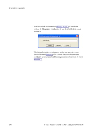 6. Funciones especiales
Seleccionando el punto de menú Biblioteca Nuevo... se abrirá una
ventana de diálogo para introducción de una descripción de la nueva
biblioteca:
El texto que introduzca en este punto será el que aparecerá como
entrada del menú Biblioteca . Para cambiar este texto más adelante
podrá abrir la ventana de la biblioteca y seleccionar la entrada de menú
Renombrar... .
198 © Festo Didactic GmbH & Co. KG y Art Systems • FluidSIM
 