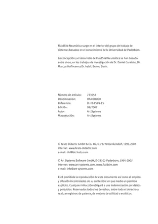 FluidSIM Neumática surge en el interior del grupo de trabajo de
sistemas basados en el conocimiento de la Universidad de Paderborn.
La concepción y el desarrollo de FluidSIM Neumática se han basado,
entre otros, en los trabajos de investigación de Dr. Daniel Curatolo, Dr.
Marcus Hoffmann y Dr. habil. Benno Stein.
Número de artículo: 723058
Denominación: HANDBUCH
Referencia: D:HB-FSP4-ES
Edición: 08/2007
Autor: Art Systems
Maquetación: Art Systems
© Festo Didactic GmbH & Co. KG, D-73770 Denkendorf, 1996-2007
Internet: www.festo-didactic.com
e-mail: did@de.festo.com
© Art Systems Software GmbH, D-33102 Paderborn, 1995-2007
Internet: www.art-systems.com, www.ﬂuidsim.com
e-mail: info@art-systems.com
Está prohibida la reproducción de este documento así como el empleo
y difusión incontrolados de su contenido sin que medie un permiso
explícito. Cualquier infracción obligará a una indemnización por daños
y perjuicios. Reservados todos los derechos, sobre todo el derecho a
realizar registros de patente, de modelo de utilidad o estéticos.
 