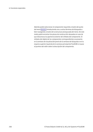 6. Funciones especiales
Además podrá seleccionar el componente requerido a través del punto
del menú Insertar introduciendo uno o varios términos de búsqueda o
bien navegando a través de la estructura jerarquizada del menú. De este
modo podrá encontrar las piezas de construcción deseadas en caso de
que desconozca la apariencia exterior del símbolo del componente. El
símbolo del objeto de los componentes correspondientes se presenta
en la ventana de visualización previa de la ventana de búsqueda o en la
esquina superior izquierda de la ventana principal de FluidSIM si mueve
el puntero del ratón sobre la descripción del componente.
200 © Festo Didactic GmbH & Co. KG y Art Systems • FluidSIM
 