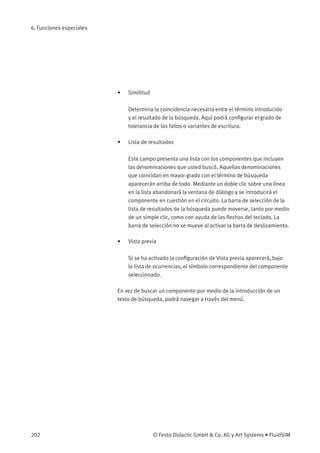 6. Funciones especiales
• Similitud
Determina la coincidencia necesaria entre el término introducido
y el resultado de la búsqueda. Aquí podrá conﬁgurar el grado de
tolerancia de los fallos o variantes de escritura.
• Lista de resultados
Este campo presenta una lista con los componentes que incluyen
las denominaciones que usted buscó. Aquellas denominaciones
que coincidan en mayor grado con el término de búsqueda
aparecerán arriba de todo. Mediante un doble clic sobre una línea
en la lista abandonará la ventana de diálogo y se introducirá el
componente en cuestión en el circuito. La barra de selección de la
lista de resultados de la búsqueda puede moverse, tanto por medio
de un simple clic, como con ayuda de las ﬂechas del teclado. La
barra de selección no se mueve al activar la barra de deslizamiento.
• Vista previa
Si se ha activado la conﬁguración de Vista previa aparecerá, bajo
la lista de ocurrencias, el símbolo correspondiente del componente
seleccionado.
En vez de buscar un componente por medio de la introducción de un
texto de búsqueda, podrá navegar a través del menú.
202 © Festo Didactic GmbH & Co. KG y Art Systems • FluidSIM
 