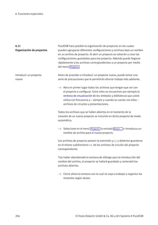 6. Funciones especiales
6.11
Organización de proyectos
FluidSIM hace posible la organización de proyectos en los cuales
pueden agruparse diferentes conﬁguraciones y archivos bajo un nombre
en un archivo de proyecto. Al abrir un proyecto se volverán a crear las
conﬁguraciones guardadas para ese proyecto. Además puede llegarse
rápidamente a los archivos correspondientes a un proyecto por medio
del menú Proyecto .
Introducir un proyecto
nuevo
Antes de proceder a introducir un proyecto nuevo, puede tomar una
serie de precauciones que le permitirán ahorrar trabajo más adelante.
> Abra en primer lugar todos los archivos que tengan que ver con
el proyecto a conﬁgurar. Entre ellos se encuentran por ejemplo la
ventana de visualización de los símbolos y bibliotecas que usted
utiliza con frecuencia y – siempre y cuando se cuente con ellos –
archivos de circuitos y presentaciones.
Todos los archivos que se hallen abiertos en el momento de la
creación de un nuevo proyecto se incluirán en dicho proyecto de modo
automático.
> Seleccione en el menú Proyecto la entrada Nuevo... e introduzca un
nombre de archivo para el nuevo proyecto.
Los archivos de proyecto poseen la extensión prj y deberían guardarse
en el mismo subdirectorio ct de los archivos de circuito del proyecto
correspondiente.
Tras haber abandonado la ventana de diálogo para la introducción del
nombre del archivo, el proyecto se hallará guardado y contendrá los
archivos abiertos.
> Cierre ahora la ventana con la cual no vaya a trabajar y organice las
restantes según desee.
204 © Festo Didactic GmbH & Co. KG y Art Systems • FluidSIM
 