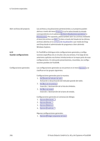 6. Funciones especiales
Abrir archivos del proyecto Los archivos y visualizaciones pertenecientes a un proyecto pueden
abrirse a través del menú Proyecto si se ha seleccionado la entrada
correspondiente en el submenú Archivos , Visualizaciones panorámicas o
Presentaciones . Por supuesto, podrá también abrir los archivos mediante
el menú de archivo con Abrir... o bien a través del listado de los últimos
archivos abiertos en la ventana de visualización o por medio de Drag-
and-Drop desde el administrador de programas o bien abriendo
Windows-Explorer.
6.12
Guardar conﬁguraciones
En FluidSIM se distingue entre conﬁguraciones generales y conﬁgu-
raciones especíﬁcas de un circuito o de una ventana. A lo largo de los
anteriores capítulos nos fuimos introduciendo en la mayor parte de esas
conﬁguraciones. En este punto presentaremos, resumidas, las conﬁgu-
raciones posibles de FluidSIM.
Conﬁguraciones generales Las conﬁguraciones generales se encuentran en el menú Opciones y se
clasiﬁcan en los grupos siguientes:
Conﬁguraciones generales para la muestra:
1. Ver Tamaño del indicador del ratón
Activación o desactivación del indicador grande del ratón.
2. Ver Barra de herramientas
Inserción / desinserción de la lista de símbolos.
3. Ver Barra de estado
Inserción / desinserción de la barra de estado.
Conﬁguraciones generales en ventanas de diálogo:
1. Opciones Simulación...
2. Opciones Sonido...
3. Opciones Didáctica
4. Opciones Cuadrícula...
Algunas conﬁguraciones generales:
1. Opciones Proteger componentes del texto
206 © Festo Didactic GmbH & Co. KG y Art Systems • FluidSIM
 